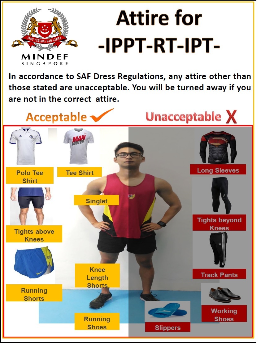 In accordance to SAF Dress Regulations, any attire than those stated are unacceptable. You will be turned away if you are not in the correct attire.

								A man is pictured wearing the correct attire, including a singlet, knee length shorts, and running shoes. T-shirts, polo t-shirts, tights above the knees, and running shorts are also acceptable. Long sleeves, tights beyond knees, track pants, working shoes, and slippers are unacceptable.